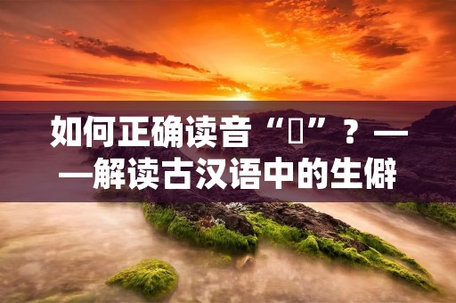 如何正确读音“巉”？——解读古汉语中的生僻字