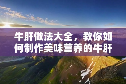 牛肝做法大全,教你如何制作美味营养的牛肝菜肴