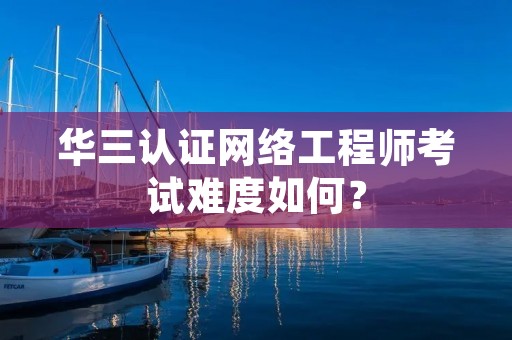 华三认证网络工程师考试难度如何? 华三认证网络工程师考试难度如何?