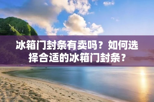 冰箱门封条有卖吗?如何选择合适的冰箱门封条? 冰箱门封条有卖吗?如何选择合适的冰箱门封条?