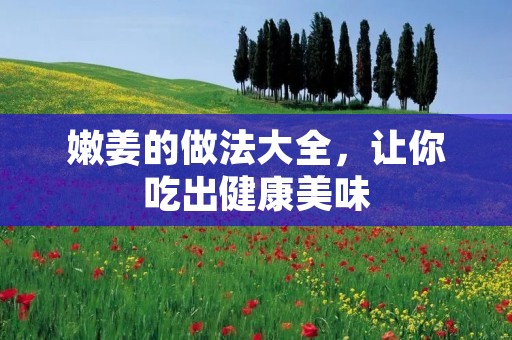 嫩姜的做法大全，让你吃出健康美味