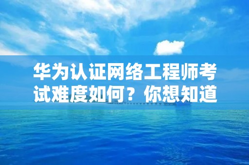 华为认证网络工程师考试难度如何?你想知道的一切都在这里! 华为认证网络工程师考试难度如何?你想知道的一切都在这里!