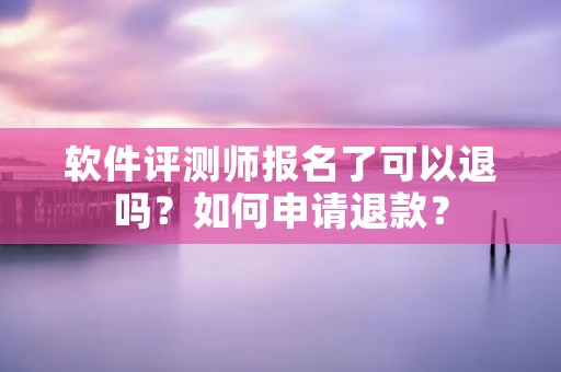 软件评测师报名了可以退吗？如何申请退款？