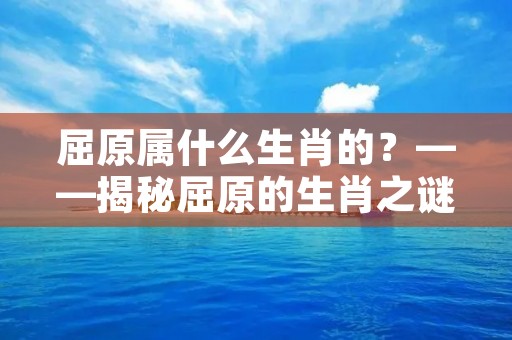 屈原属什么生肖的？——揭秘屈原的生肖之谜