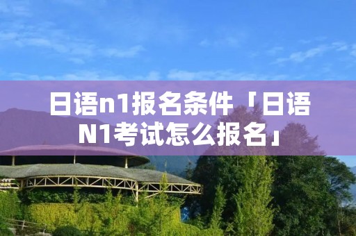 日语n1报名条件「日语N1考试怎么报名」 日语n1报名条件「日语N1考试怎么报名」