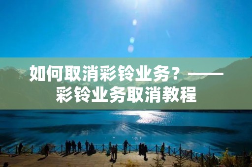 如何取消彩铃业务？——彩铃业务取消教程