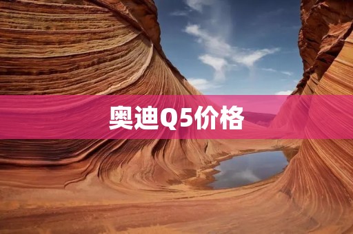 奥迪Q5价格:如何选择最适合自己的车型 奥迪Q5价格:如何选择最适合自己的车型