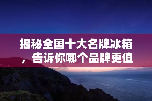 揭秘全国十大名牌冰箱，告诉你哪个品牌更值得信赖