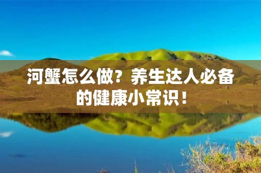 河蟹怎么做？养生达人必备的健康小常识！