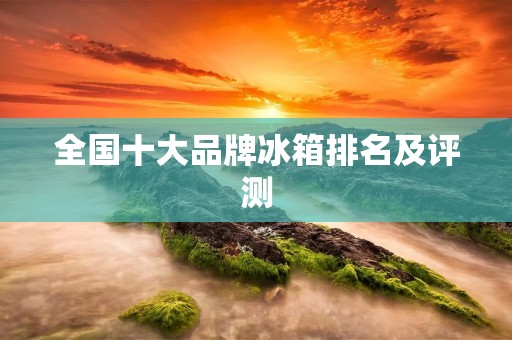 全国十大品牌冰箱排名及评测 全国十大品牌冰箱排名及评测