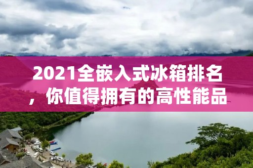 2021全嵌入式冰箱排名,你值得拥有的高性能品牌推荐 2021全嵌入式冰箱排名,你值得拥有的高性能品牌推荐