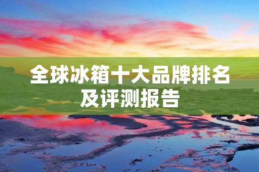 全球冰箱十大品牌排名及评测报告 全球冰箱十大品牌排名及评测报告