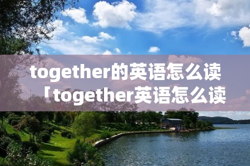 together的英语怎么读「together英语怎么读单词」 together的英语怎么读「together英语怎么读单词」