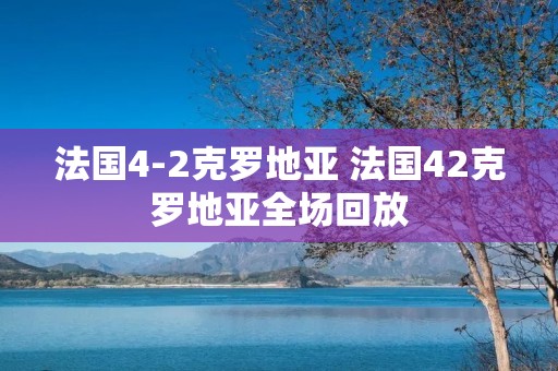 法国4-2克罗地亚 法国42克罗地亚全场回放 法国4-2克罗地亚 法国42克罗地亚全场回放