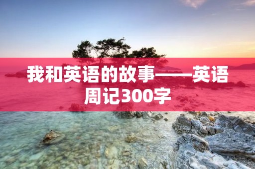 我和英语的故事——英语周记300字 我和英语的故事——英语周记300字
