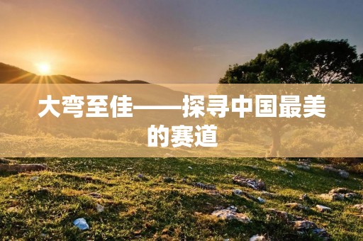 大弯至佳——探寻中国最美的赛道 大弯至佳——探寻中国最美的赛道