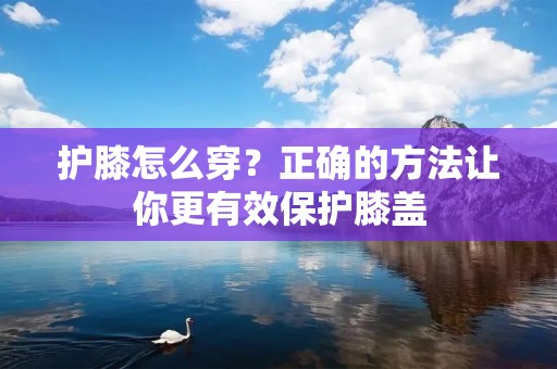 护膝怎么穿?正确的方法让你更有效保护膝盖 护膝怎么穿?正确的方法让你更有效保护膝盖