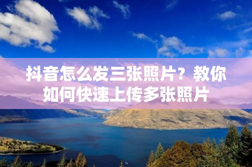 抖音怎么发三张照片?教你如何快速上传多张照片 抖音怎么发三张照片?教你如何快速上传多张照片