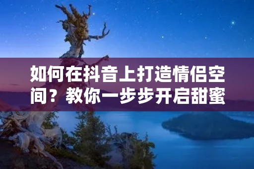 如何在抖音上打造情侣空间?教你一步步开启甜蜜之旅 如何在抖音上打造情侣空间?教你一步步开启甜蜜之旅