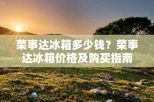 荣事达冰箱多少钱?荣事达冰箱价格及购买指南 荣事达冰箱多少钱?荣事达冰箱价格及购买指南