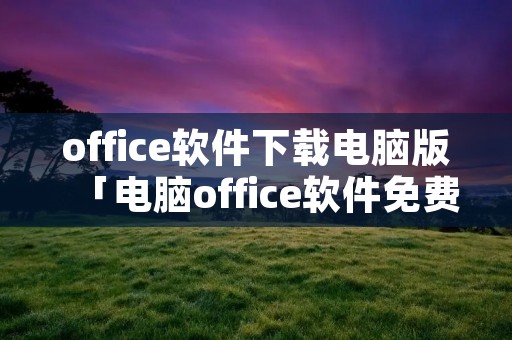 office软件下载电脑版「电脑office软件免费下载」 office软件下载电脑版「电脑office软件免费下载」