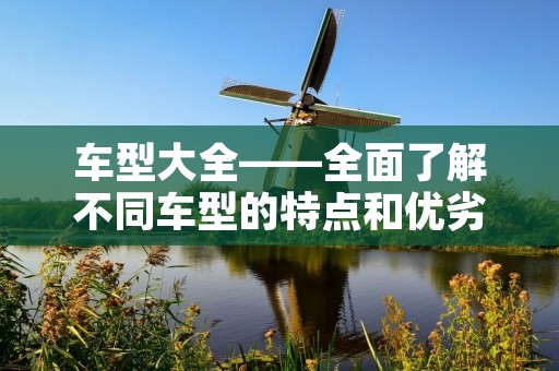 车型大全——全面了解不同车型的特点和优劣 车型大全——全面了解不同车型的特点和优劣