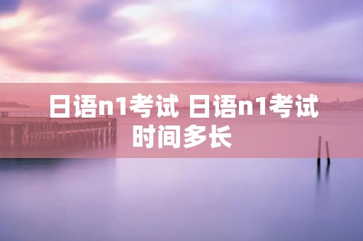 日语n1考试 日语n1考试时间多长