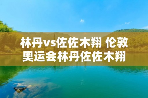 林丹vs佐佐木翔 伦敦奥运会林丹佐佐木翔