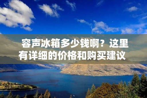 容声冰箱多少钱啊?这里有详细的价格和购买建议 容声冰箱多少钱啊?这里有详细的价格和购买建议