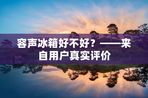 容声冰箱好不好?——来自用户真实评价 容声冰箱好不好?——来自用户真实评价