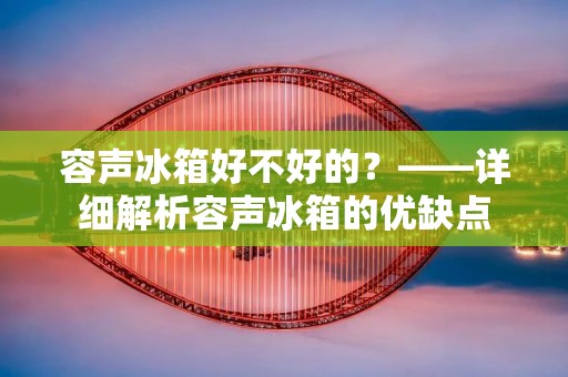 容声冰箱好不好的?——详细解析容声冰箱的优缺点 容声冰箱好不好的?——详细解析容声冰箱的优缺点