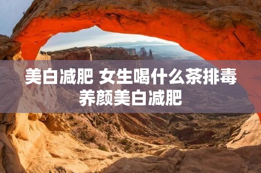美白减肥 女生喝什么茶排毒养颜美白减肥