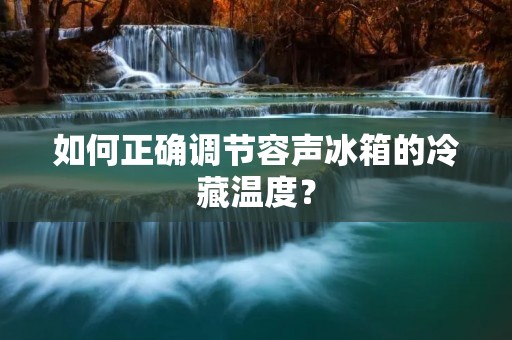 如何正确调节容声冰箱的冷藏温度? 如何正确调节容声冰箱的冷藏温度?
