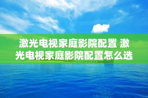 激光电视家庭影院配置 激光电视家庭影院配置怎么选 激光电视家庭影院配置 激光电视家庭影院配置怎么选
