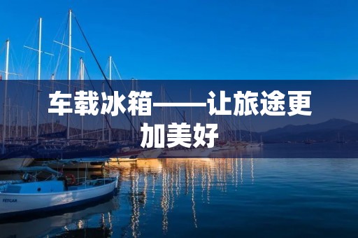 车载冰箱——让旅途更加美好 车载冰箱——让旅途更加美好