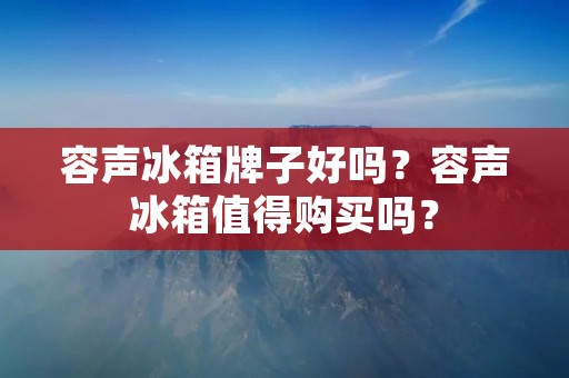 容声冰箱牌子好吗？容声冰箱值得购买吗？