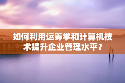 如何利用运筹学和计算机技术提升企业管理水平?