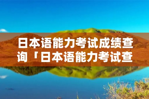 日本语能力考试成绩查询「日本语能力考试查询网站」 日本语能力考试成绩查询「日本语能力考试查询网站」