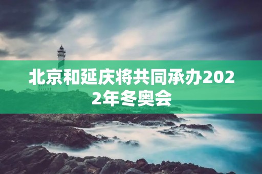北京和延庆将共同承办2022年冬奥会 北京和延庆将共同承办2022年冬奥会