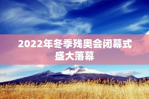 2022年冬季残奥会闭幕式盛大落幕 2022年冬季残奥会闭幕式盛大落幕