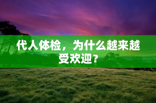 代人体检,为什么越来越受欢迎? 代人体检,为什么越来越受欢迎?