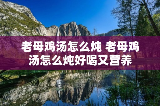 老母鸡汤怎么炖 老母鸡汤怎么炖好喝又营养
