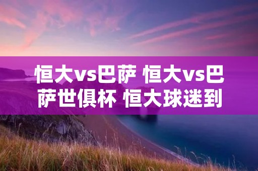 恒大vs巴萨 恒大vs巴萨世俱杯 恒大球迷到场人数