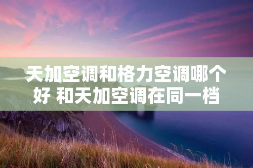 天加空调和格力空调哪个好 和天加空调在同一档次有哪些品牌空调