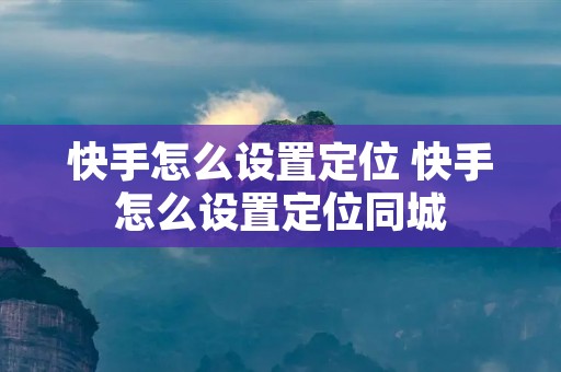 快手怎么设置定位 快手怎么设置定位同城