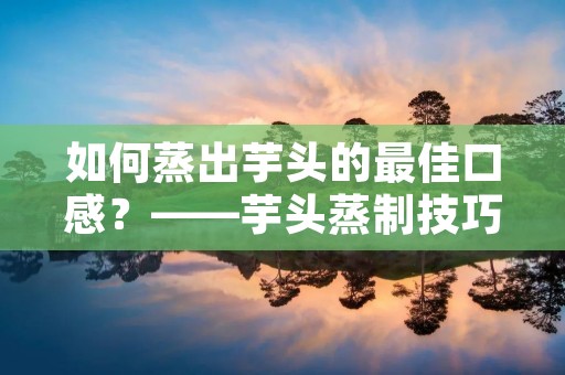 如何蒸出芋头的最佳口感?——芋头蒸制技巧大揭秘 如何蒸出芋头的最佳口感?——芋头蒸制技巧大揭秘