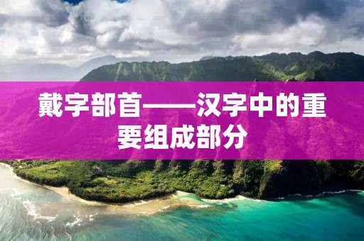 戴字部首——汉字中的重要组成部分 戴字部首——汉字中的重要组成部分