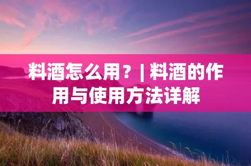 料酒怎么用?| 料酒的作用与使用方法详解 料酒怎么用?| 料酒的作用与使用方法详解