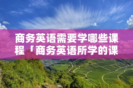 商务英语需要学哪些课程「商务英语所学的课程」