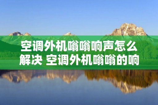 空调外机嗡嗡响声怎么解决 空调外机嗡嗡的响有危险吗 空调外机嗡嗡响声怎么解决 空调外机嗡嗡的响有危险吗